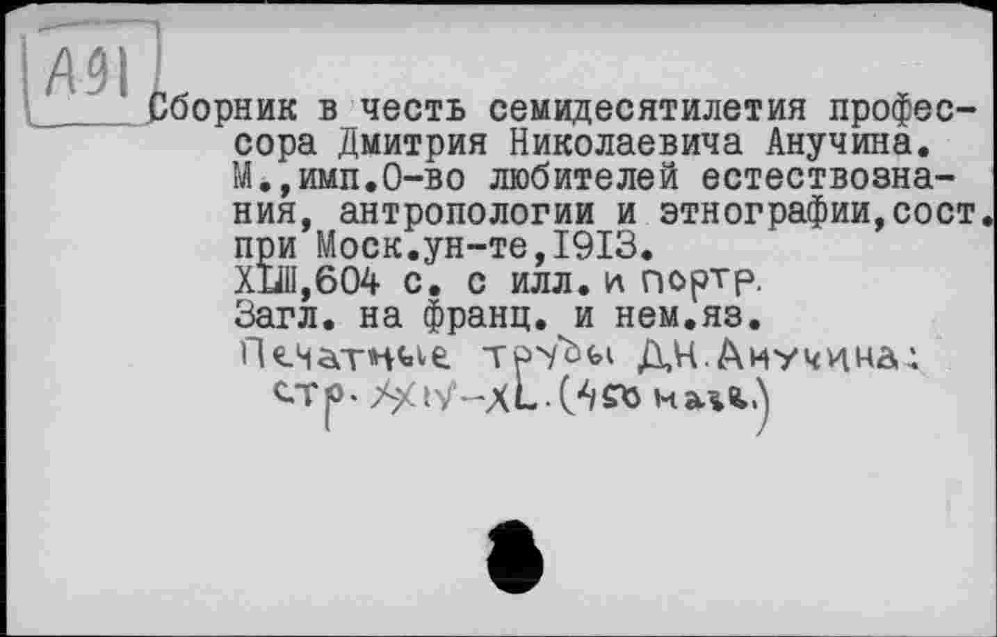 ﻿борник в честь семидесятилетия профессора Дмитрия Николаевича Анучина. М.,имп.0-во любителей естествознания, антропологии и этнографии,сост при Моск.ун-те,1913.
ХП1,604 с. с илл. и портр. Загл. на франц, и нем.яз.
ГНчатжде трчЬы ДЦ.Диучннал стр. XXiX-xL.O/Stt мщ.)